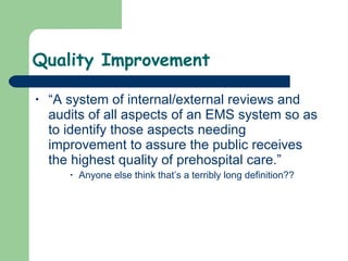 Quality Improvement “A system of internal/external reviews and audits of all aspects of an EMS system so as to identify those aspects needing improvement to assure the public receives the highest quality of prehospital care.”  Anyone else think that’s a terribly long definition?? 