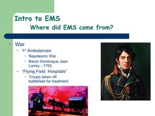 Intro to EMS Where did EMS come from? War 1 st  Ambulances Napoleonic War Baron Dominique Jean Larrey - 1793 “ Flying Field  Hospitals” Troops taken off battlefield for treatment  
