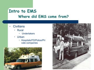 Intro to EMS Where did EMS come from? Civilians  Rural Undertakers Urban Hospitals/FD/Police/Private companies  