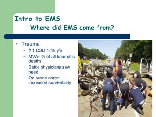 Intro to EMS Where did EMS come from? Trauma  # 1 COD 1-45 y/o MVA= ½ of all traumatic deaths Battle physicians saw need  On scene care= increased survivability 