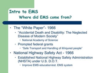 Intro to EMS Where did EMS come from? The “White Paper”- 1966 “ Accidental Death and Disability: The Neglected Disease of Modern Society” National Academy of Science Prompted federal grants “ Safe Transport and Handling of ill/injured people”  National Highway Safety Act - 1966 Established National Highway Safety Administration (NHSTA) under U.S. D.O.T. Improve EMS education/est. EMS system 
