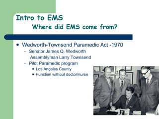 Intro to EMS Where did EMS come from? Wedworth-Townsend Paramedic Act -1970  Senator James Q. Wedworth  Assemblyman Larry Townsend Pilot Paramedic program Los Angeles County  Function without doctor/nurse 