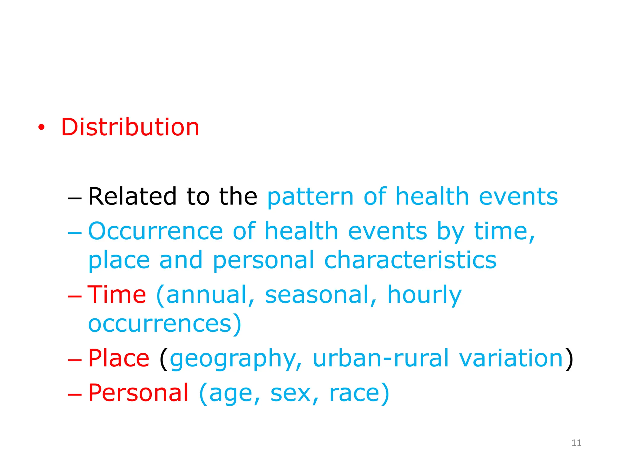 • Distribution
– Related to the pattern of health events
– Occurrence of health events by time,
place and personal characteristics
– Time (annual, seasonal, hourly
occurrences)
– Place (geography, urban-rural variation)
– Personal (age, sex, race)
11
 