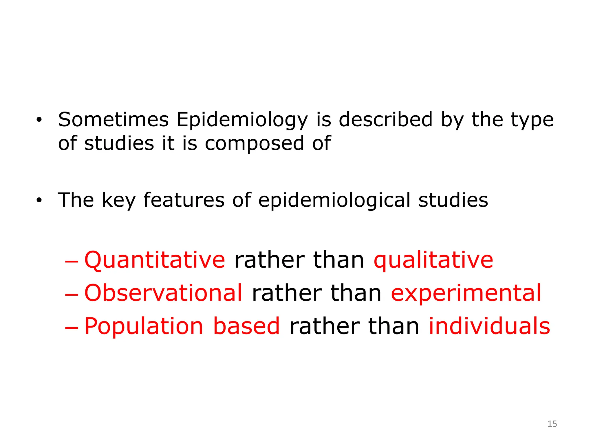 • Sometimes Epidemiology is described by the type
of studies it is composed of
• The key features of epidemiological studies
– Quantitative rather than qualitative
– Observational rather than experimental
– Population based rather than individuals
15
 