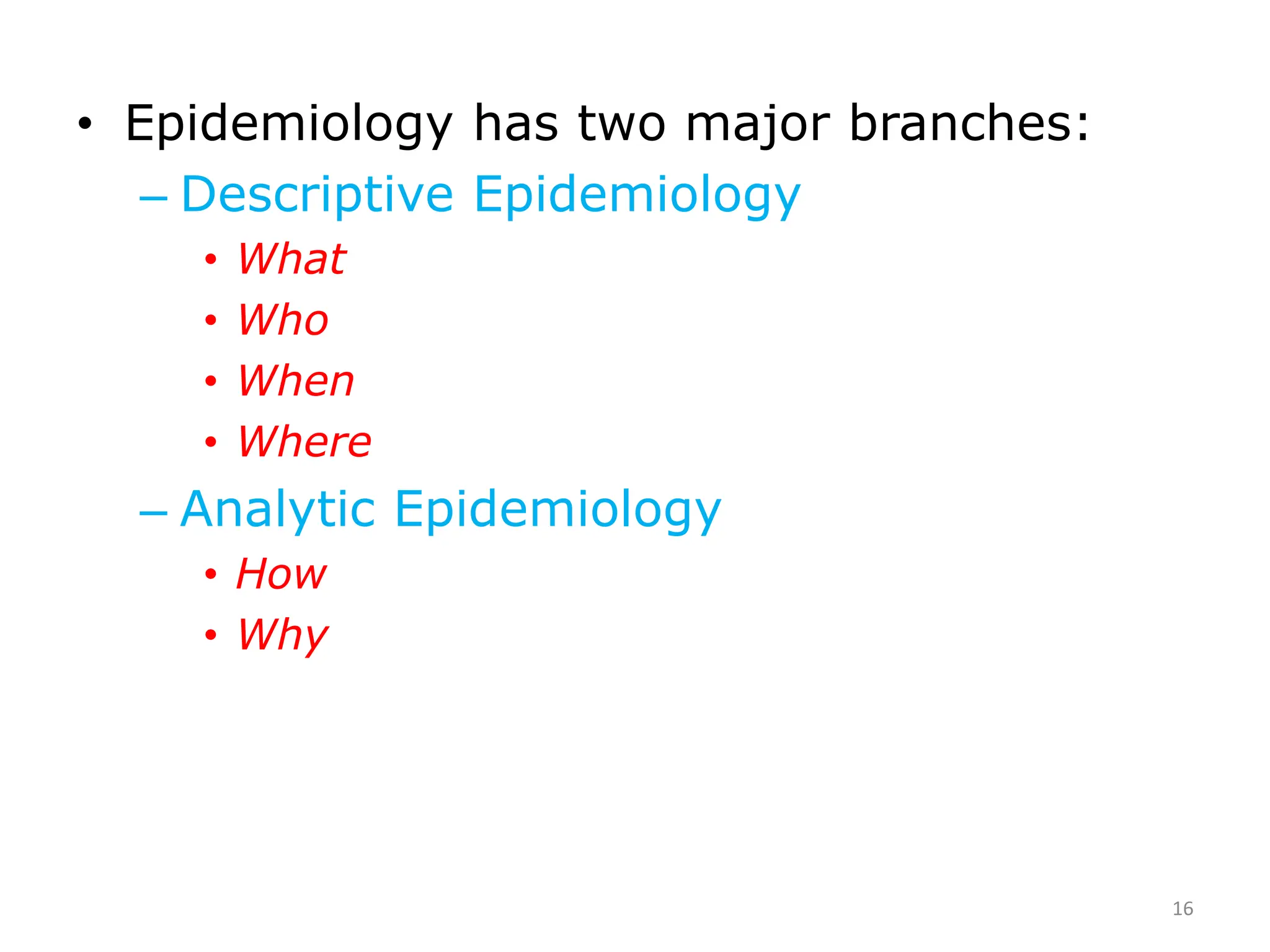 • Epidemiology has two major branches:
– Descriptive Epidemiology
• What
• Who
• When
• Where
– Analytic Epidemiology
• How
• Why
16
 
