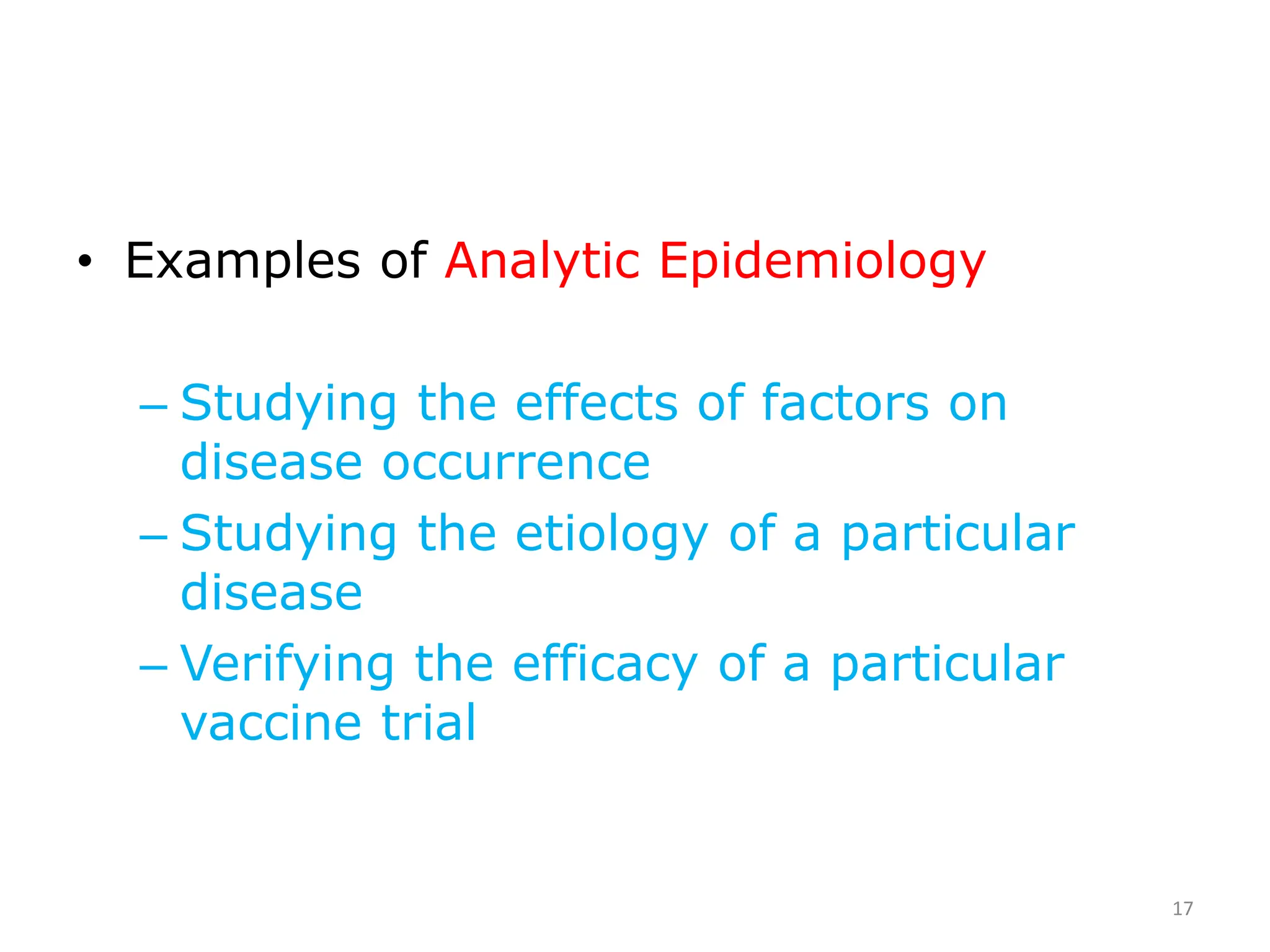 • Examples of Analytic Epidemiology
– Studying the effects of factors on
disease occurrence
– Studying the etiology of a particular
disease
– Verifying the efficacy of a particular
vaccine trial
17
 