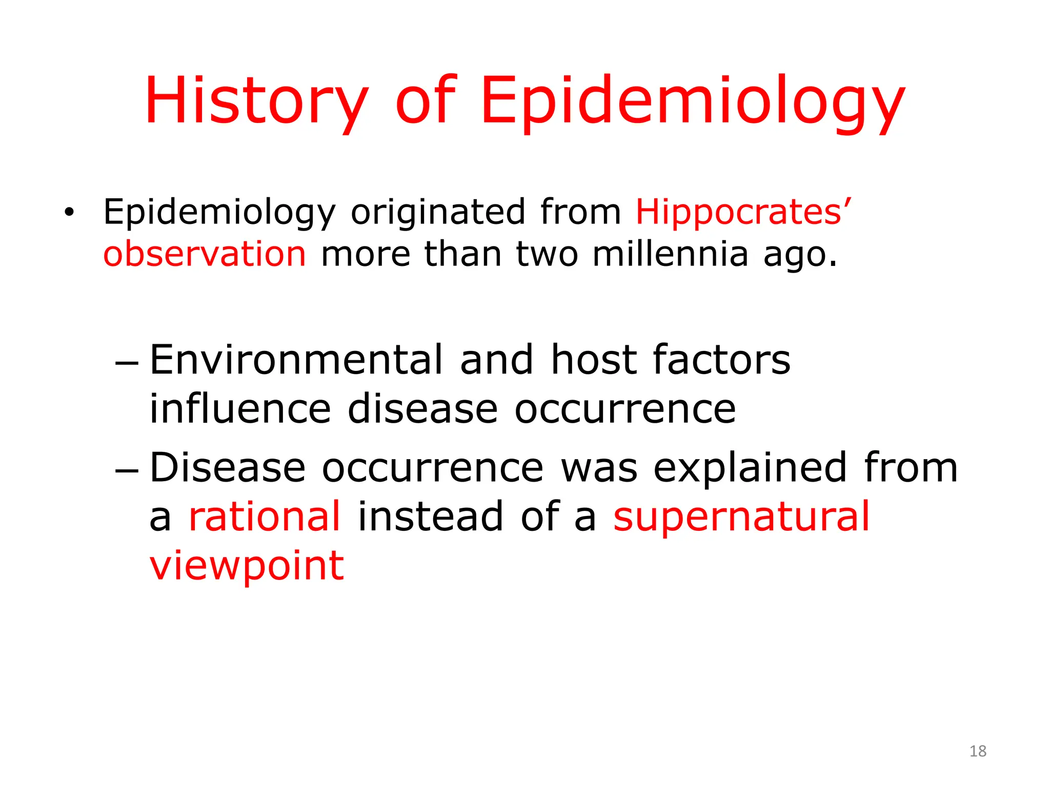 History of Epidemiology
• Epidemiology originated from Hippocrates’
observation more than two millennia ago.
– Environmental and host factors
influence disease occurrence
– Disease occurrence was explained from
a rational instead of a supernatural
viewpoint
18
 