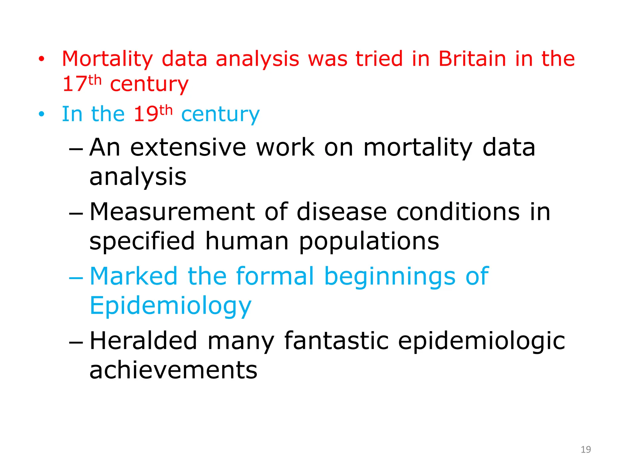 • Mortality data analysis was tried in Britain in the
17th century
• In the 19th century
– An extensive work on mortality data
analysis
– Measurement of disease conditions in
specified human populations
– Marked the formal beginnings of
Epidemiology
– Heralded many fantastic epidemiologic
achievements
19
 