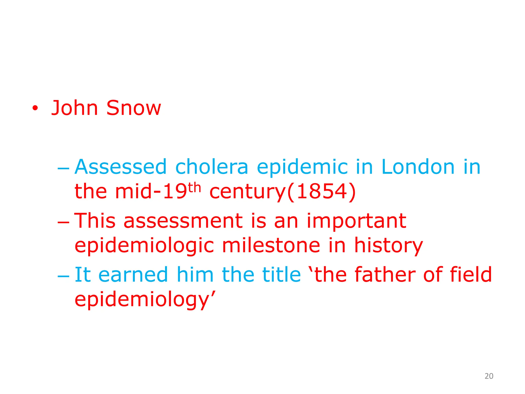 • John Snow
– Assessed cholera epidemic in London in
the mid-19th century(1854)
– This assessment is an important
epidemiologic milestone in history
– It earned him the title ‘the father of field
epidemiology’
20
 