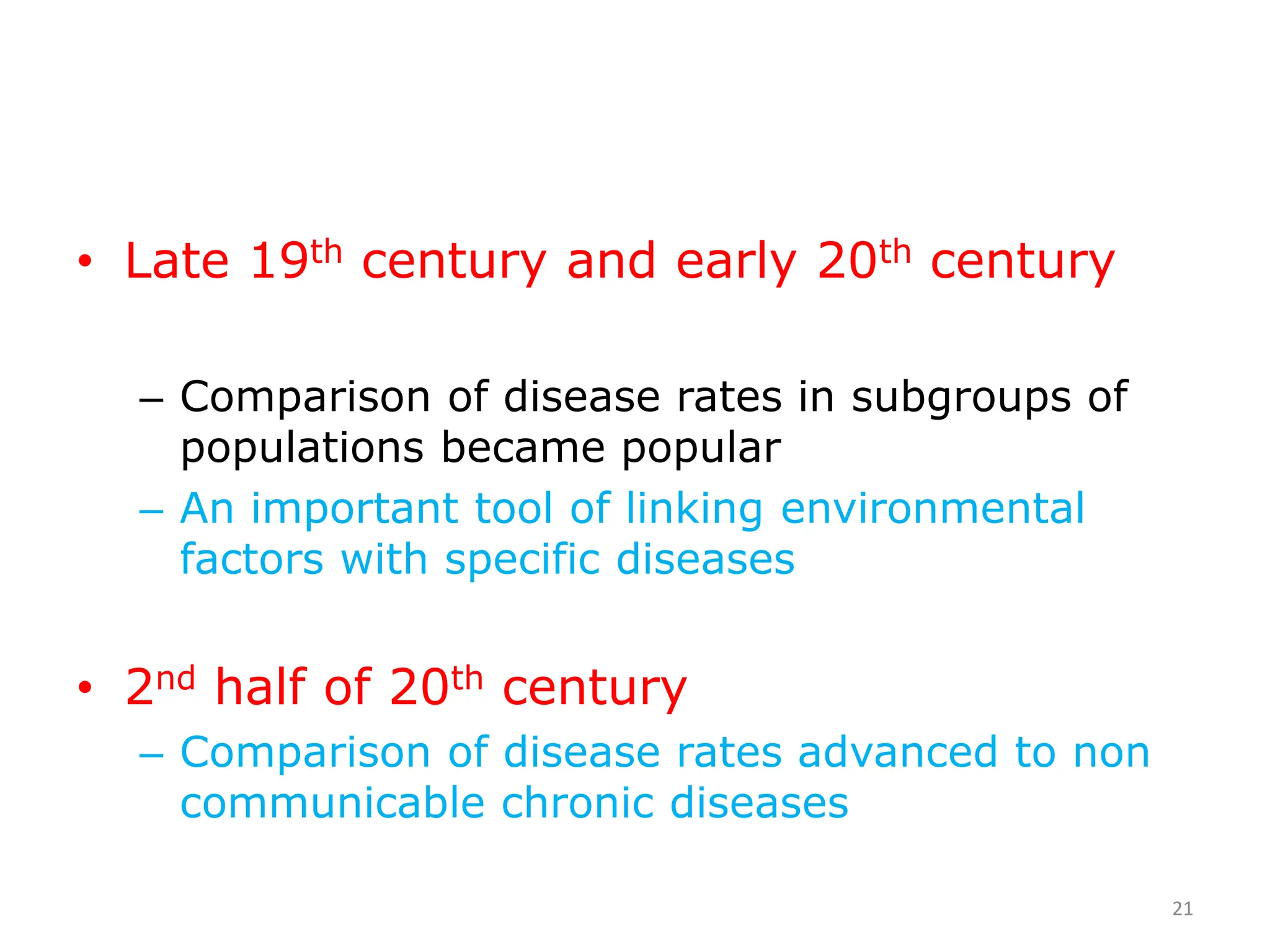 • Late 19th century and early 20th century
– Comparison of disease rates in subgroups of
populations became popular
– An important tool of linking environmental
factors with specific diseases
• 2nd half of 20th century
– Comparison of disease rates advanced to non
communicable chronic diseases
21
 