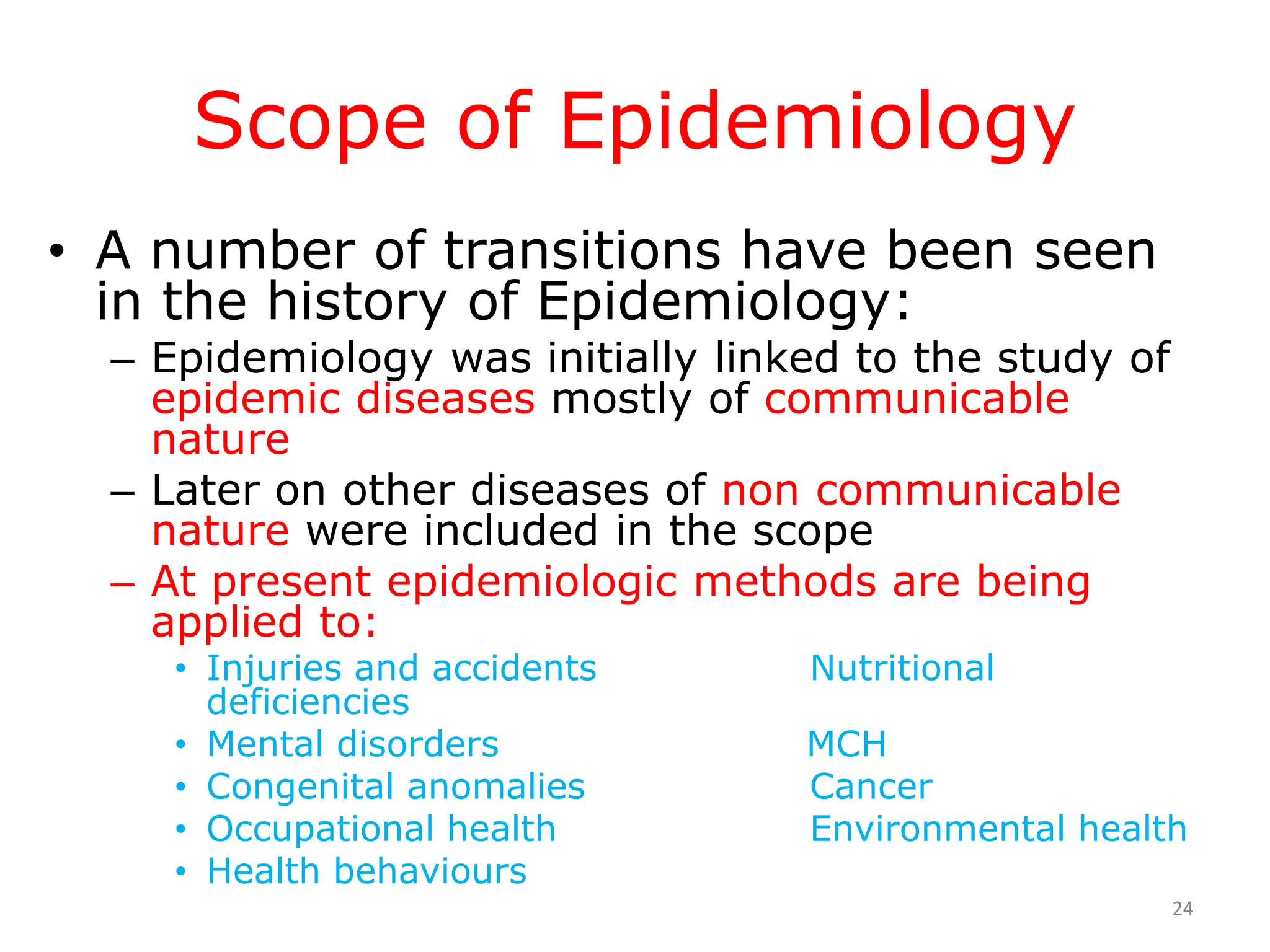Scope of Epidemiology
• A number of transitions have been seen
in the history of Epidemiology:
– Epidemiology was initially linked to the study of
epidemic diseases mostly of communicable
nature
– Later on other diseases of non communicable
nature were included in the scope
– At present epidemiologic methods are being
applied to:
• Injuries and accidents Nutritional
deficiencies
• Mental disorders MCH
• Congenital anomalies Cancer
• Occupational health Environmental health
• Health behaviours
24
 