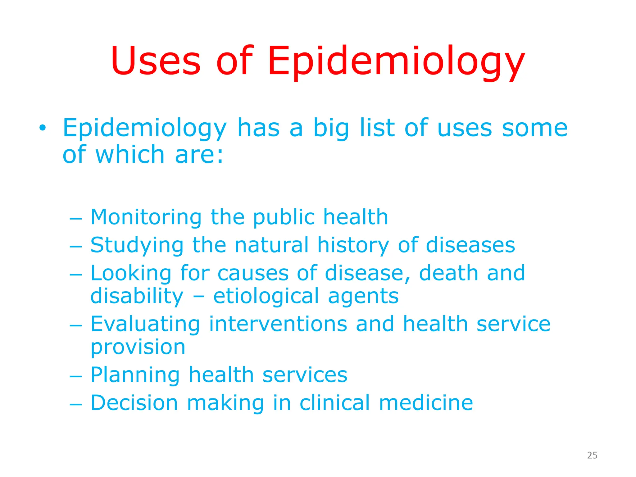 Uses of Epidemiology
• Epidemiology has a big list of uses some
of which are:
– Monitoring the public health
– Studying the natural history of diseases
– Looking for causes of disease, death and
disability – etiological agents
– Evaluating interventions and health service
provision
– Planning health services
– Decision making in clinical medicine
25
 