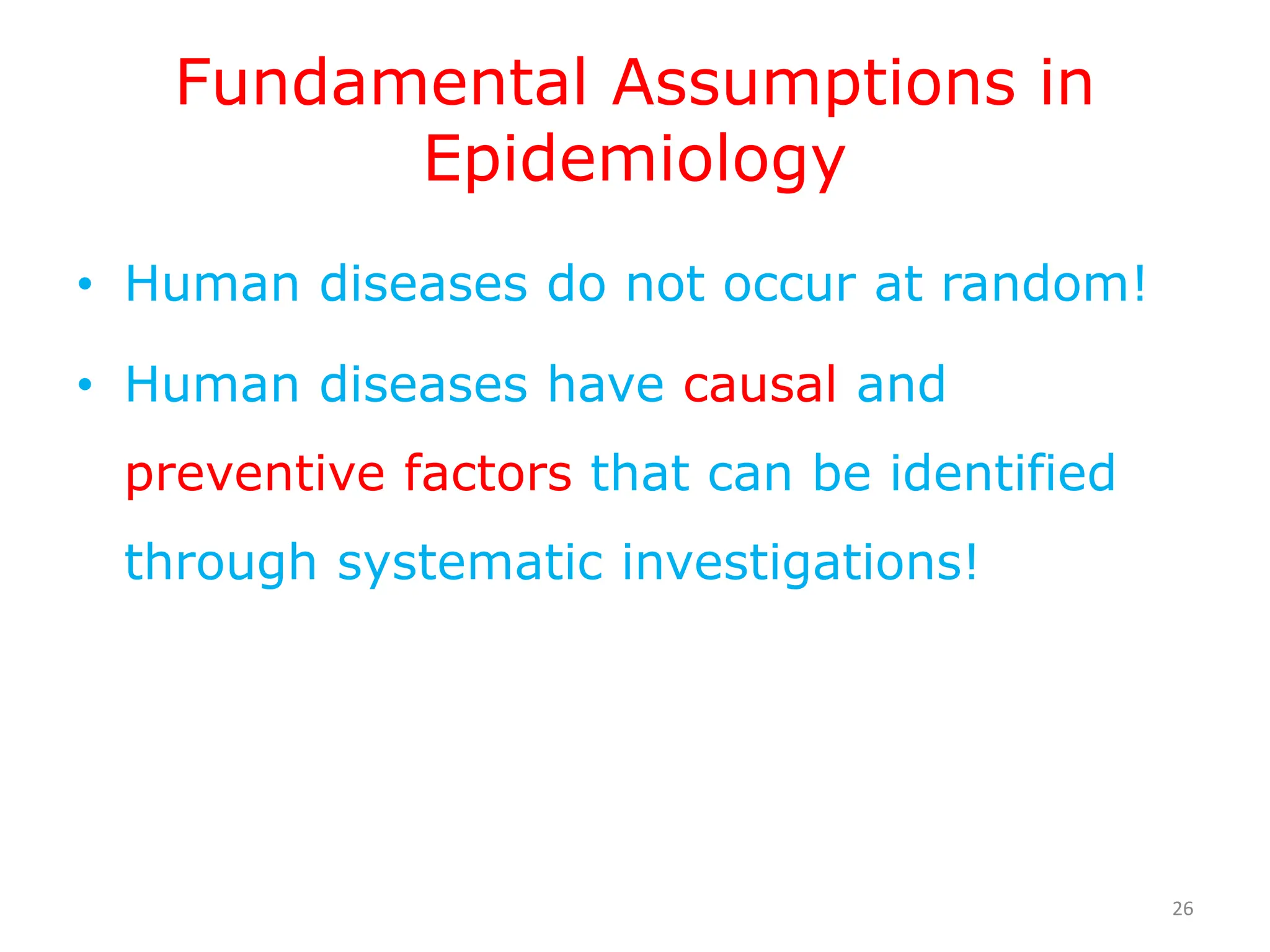 Fundamental Assumptions in
Epidemiology
• Human diseases do not occur at random!
• Human diseases have causal and
preventive factors that can be identified
through systematic investigations!
26
 