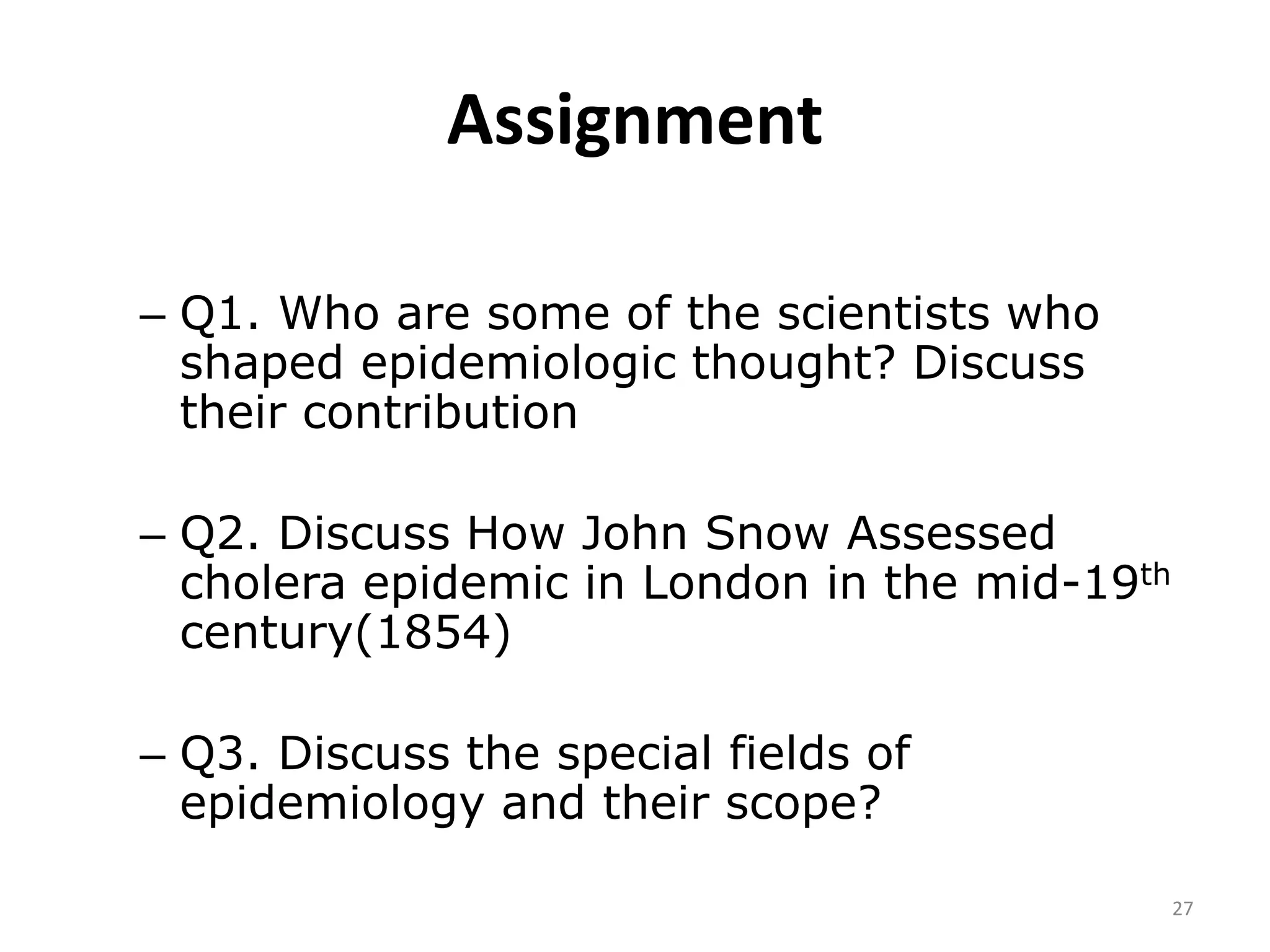 Assignment
27
– Q1. Who are some of the scientists who
shaped epidemiologic thought? Discuss
their contribution
– Q2. Discuss How John Snow Assessed
cholera epidemic in London in the mid-19th
century(1854)
– Q3. Discuss the special fields of
epidemiology and their scope?
 