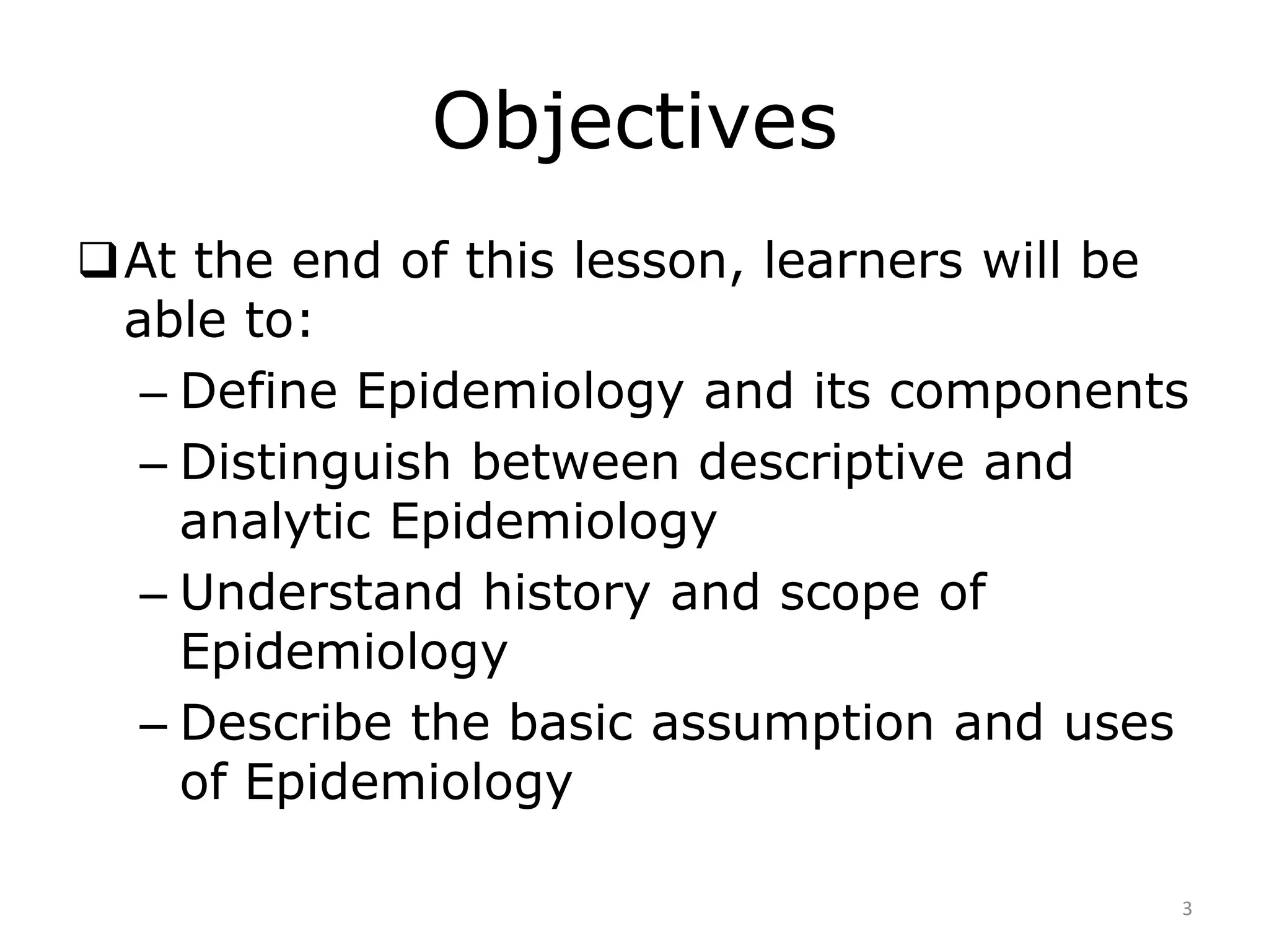 Objectives
At the end of this lesson, learners will be
able to:
– Define Epidemiology and its components
– Distinguish between descriptive and
analytic Epidemiology
– Understand history and scope of
Epidemiology
– Describe the basic assumption and uses
of Epidemiology
3
 