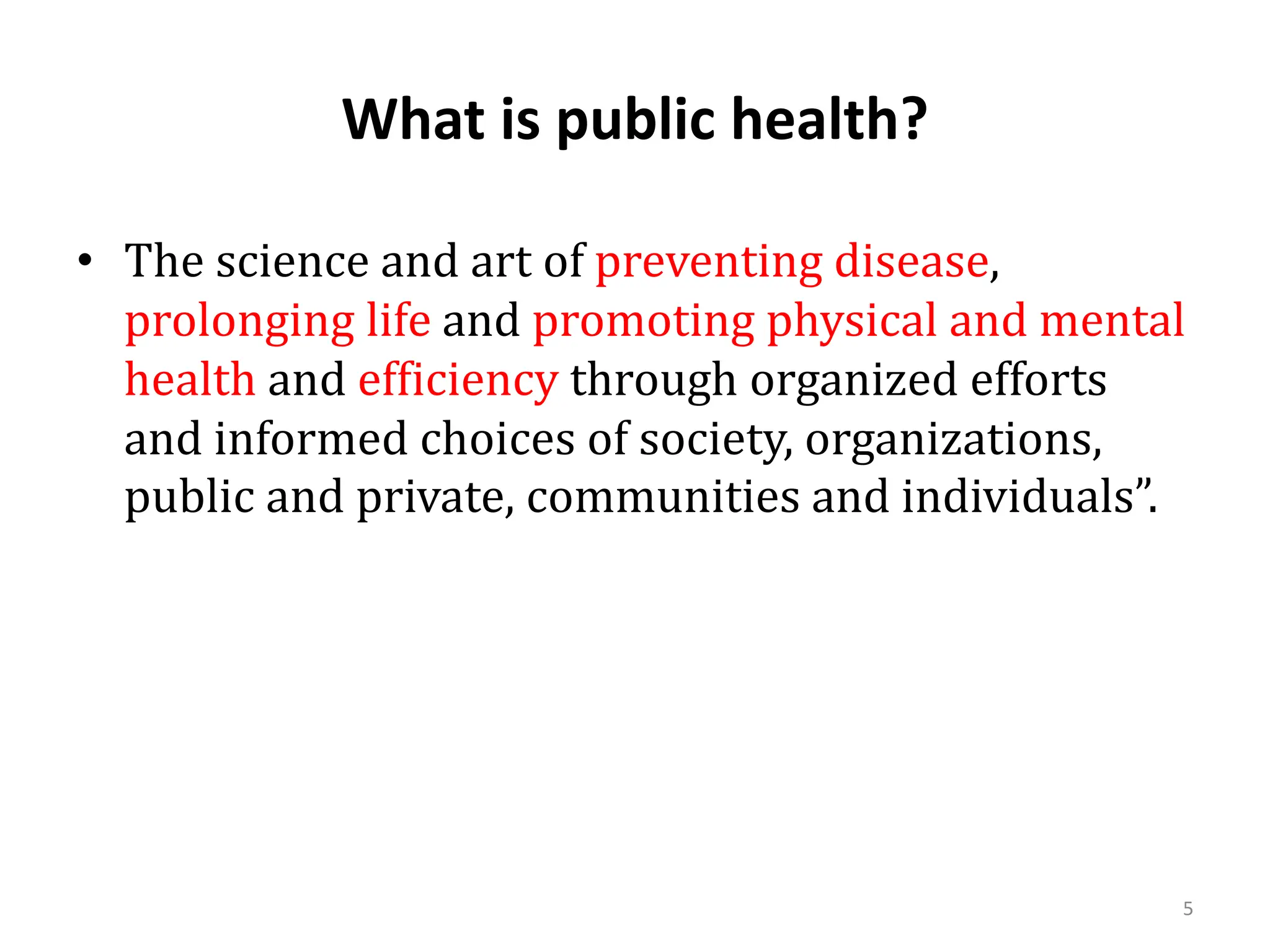 What is public health?
5
• The science and art of preventing disease,
prolonging life and promoting physical and mental
health and efficiency through organized efforts
and informed choices of society, organizations,
public and private, communities and individuals”.
 