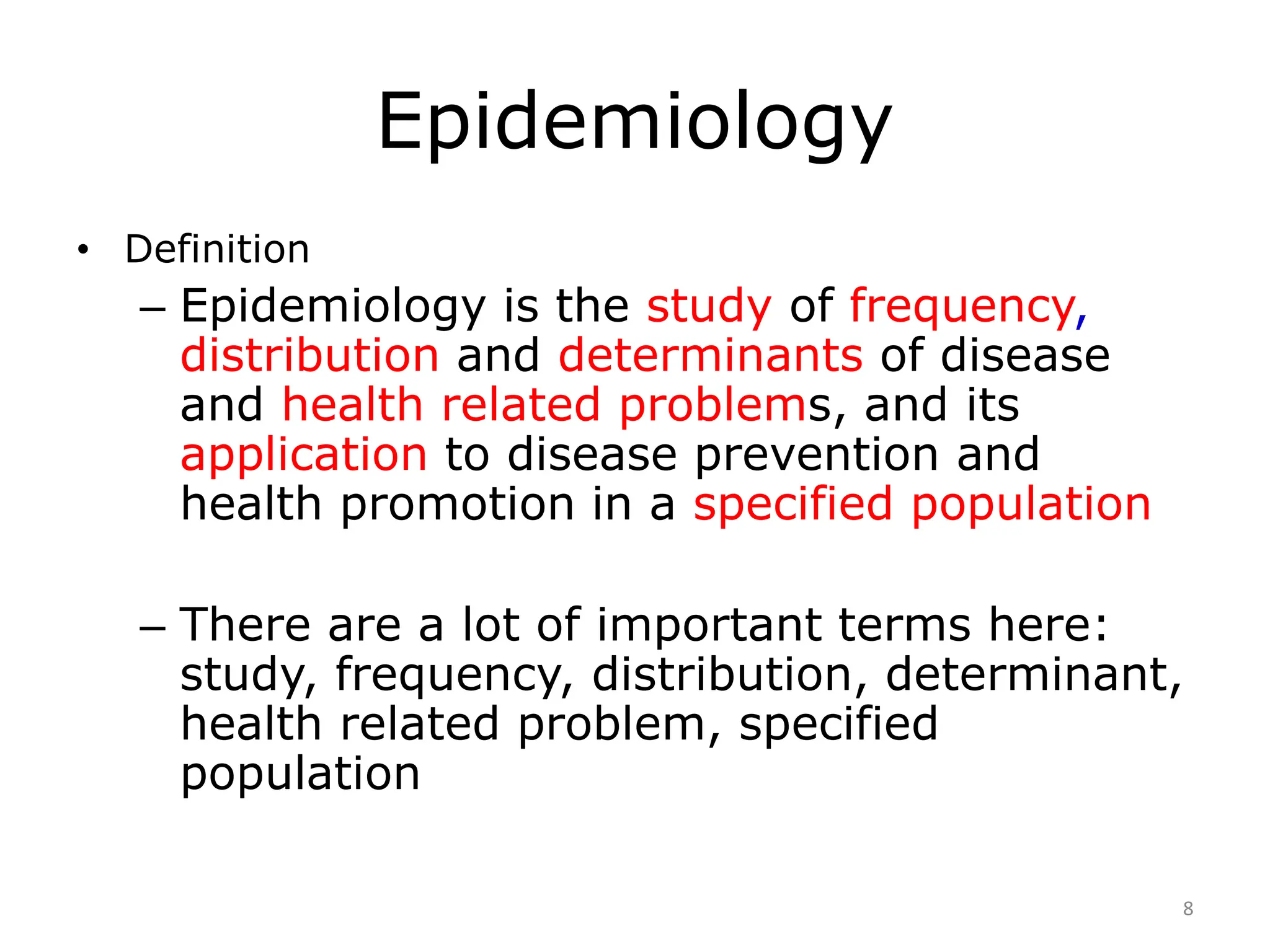 Epidemiology
• Definition
– Epidemiology is the study of frequency,
distribution and determinants of disease
and health related problems, and its
application to disease prevention and
health promotion in a specified population
– There are a lot of important terms here:
study, frequency, distribution, determinant,
health related problem, specified
population
8
 