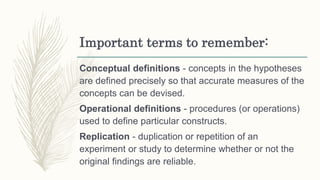 Important terms to remember:
Conceptual definitions - concepts in the hypotheses
are defined precisely so that accurate measures of the
concepts can be devised.
Operational definitions - procedures (or operations)
used to define particular constructs.
Replication - duplication or repetition of an
experiment or study to determine whether or not the
original findings are reliable.
 