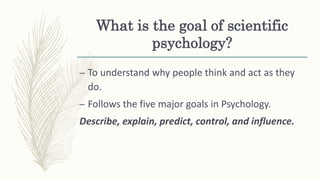 What is the goal of scientific
psychology?
– To understand why people think and act as they
do.
– Follows the five major goals in Psychology.
Describe, explain, predict, control, and influence.
 