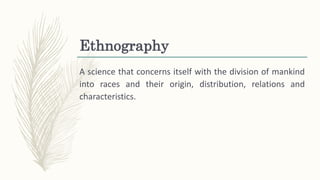 Ethnography
A science that concerns itself with the division of mankind
into races and their origin, distribution, relations and
characteristics.
 