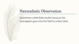Naturalistic Observation
Sometimes called field studies because the
investigator goes into the field to collect data.
 