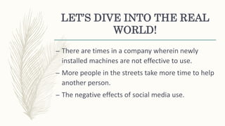 LET’S DIVE INTO THE REAL
WORLD!
– There are times in a company wherein newly
installed machines are not effective to use.
– More people in the streets take more time to help
another person.
– The negative effects of social media use.
 