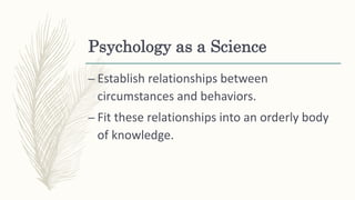 Psychology as a Science
– Establish relationships between
circumstances and behaviors.
– Fit these relationships into an orderly body
of knowledge.
 