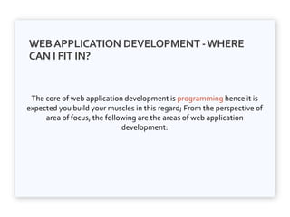 WEBAPPLICATION DEVELOPMENT -WHERE
CAN I FIT IN?
The core of web application development is programming hence it is
expected you build your muscles in this regard; From the perspective of
area of focus, the following are the areas of web application
development:
 