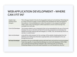 WEBAPPLICATION DEVELOPMENT –WHERE
CAN I FIT IN?
Graphic User
Interface (GUI)
Designer
This is the guy trained in the arts of using graphic tools such as Corel draw, Photoshop etc
to create mockups for pages or entire websites that will please the client and appeal to
the audience. In some development circles, this position is non-programming based,
while in other cases, GUI Designers will be expected to convert visual mockups into
workable front-end code.
Front-End Developer: The frontend relates to any components that can be manipulated by the user.A front end
developer focuses on the look and feel of the site (the presentation) and develops the
website exclusively utilizing web technologies (i.e. HTML,CSS, and JavaScript) which run
natively in a web browser.
Back-end developer writes all the code necessary for the core logic of the website:Grabbing data from the
database and molding how that data is appropriately used and displayed to the user
through the front end.
full-stack developer developers who are comfortable working with both back-end and front-end technologies.
To be more specific, it means that the developer can work with databases, PHP, HTML,
CSS, JavaScript and everything in between, also, venturing as far as converting
Photoshop designs to front-end code His position is a much-lauded one, why not?
 