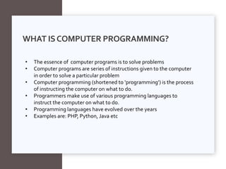 WHAT ISCOMPUTER PROGRAMMING?
• The essence of computer programs is to solve problems
• Computer programs are series of instructions given to the computer
in order to solve a particular problem
• Computer programming (shortened to ‘programming’) is the process
of instructing the computer on what to do.
• Programmers make use of various programming languages to
instruct the computer on what to do.
• Programming languages have evolved over the years
• Examples are: PHP, Python, Java etc
 