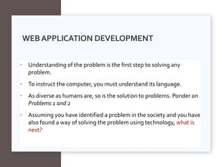 • Understanding of the problem is the first step to solving any
problem.
• To instruct the computer, you must understand its language.
• As diverse as humans are, so is the solution to problems. Ponder on
Problems 1 and 2
• Assuming you have identified a problem in the society and you have
also found a way of solving the problem using technology, what is
next?
WEBAPPLICATION DEVELOPMENT
 