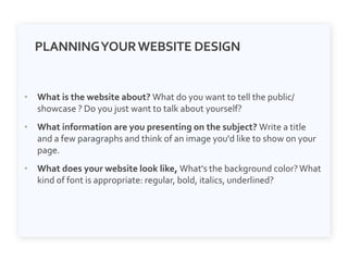 PLANNINGYOURWEBSITE DESIGN
• What is the website about? What do you want to tell the public/
showcase ? Do you just want to talk about yourself?
• What information are you presenting on the subject? Write a title
and a few paragraphs and think of an image you'd like to show on your
page.
• What does your website look like, What's the background color?What
kind of font is appropriate: regular, bold, italics, underlined?
 