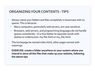 ORGANIZINGYOURCONTENTS -TIPS
• Always name your folders and files completely in lowercase with no
spaces.This is because:
◦ Many computers, particularly web servers, are case-sensitive.
◦ Browsers, web servers, and programming languages do not handle
spaces consistently – It is thus better to separate words with
dashes or underscores: my-file.html or my_file.html.
• The homepage be named index.html, other pages named with
meanings
• EXERCISE: create a folder anywhere on your system where you
intend to store all the files that make up your website, following
the above tips
 