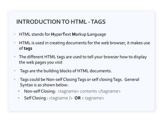 INTRODUCTIONTO HTML -TAGS
• HTML stands for HyperText Markup Language
• HTML is used in creating documents for the web browser, it makes use
of tags
• The different HTML tags are used to tell your browser how to display
the web pages you visit
• Tags are the building blocks of HTML documents.
• Tags could be Non-selfClosingTags or self closingTags. General
Syntax is as shown below:
◦ Non-selfClosing: <tagname> contents </tagname>
◦ Self Closing : <tagname /> OR < tagname>
 