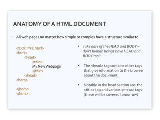ANATOMYOFA HTML DOCUMENT
• All web pages no matter how simple or complex have a structure similar to:
• Take note of the HEAD and BODY –
don’t human beings have HEAD and
BODY too?
• The <head> tag contains other tags
that give information to the browser
about the document.
• Notable in the head section are: the
<title> tag and various <meta> tags
(these will be covered tomorrow)
<!DOCTYPE html>
<html>
<head>
<title>
My New Webpage
</title>
</head>
<body>
</body>
</html>
 