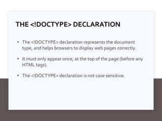 THE <!DOCTYPE> DECLARATION
• The <!DOCTYPE> declaration represents the document
type, and helps browsers to display web pages correctly.
• It must only appear once, at the top of the page (before any
HTML tags).
• The <!DOCTYPE> declaration is not case sensitive.
 