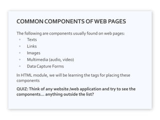 COMMONCOMPONENTSOFWEB PAGES
The following are components usually found on web pages:
◦ Texts
◦ Links
◦ Images
◦ Multimedia (audio, video)
◦ Data Capture Forms
In HTML module, we will be learning the tags for placing these
components
QUIZ:Think of any website /web application and try to see the
components… anything outside the list?
 