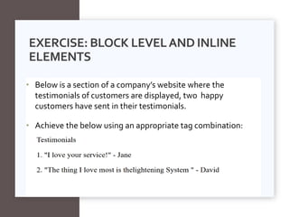 • Below is a section of a company’s website where the
testimonials of customers are displayed, two happy
customers have sent in their testimonials.
• Achieve the below using an appropriate tag combination:
EXERCISE: BLOCK LEVELAND INLINE
ELEMENTS
 