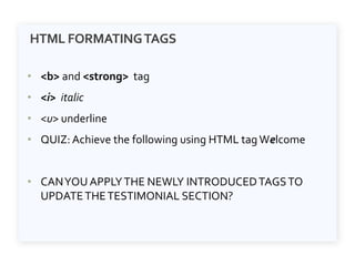 HTML FORMATINGTAGS
• <b> and <strong> tag
• <i> italic
• <u> underline
• QUIZ: Achieve the following using HTML tagWelcome
• CANYOU APPLYTHE NEWLY INTRODUCEDTAGSTO
UPDATETHETESTIMONIAL SECTION?
 