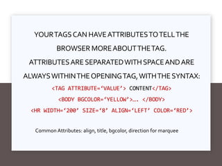 YOURTAGSCAN HAVEATTRIBUTESTOTELLTHE
BROWSER MOREABOUTTHETAG.
ATTRIBUTESARESEPARATEDWITHSPACEANDARE
ALWAYSWITHINTHEOPENINGTAG,WITHTHESYNTAX:
<TAG ATTRIBUTE=‘VALUE’> CONTENT</TAG>
<BODY BGCOLOR=‘YELLOW’>…. </BODY>
<HR WIDTH=‘200’ SIZE=‘8’ ALIGN=‘LEFT’ COLOR=‘RED’>
Common Attributes: align, title, bgcolor, direction for marquee
 