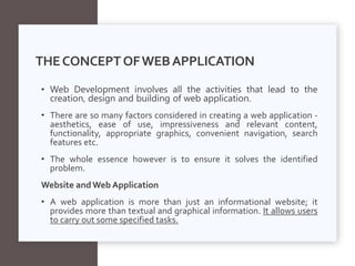THECONCEPTOFWEBAPPLICATION
• Web Development involves all the activities that lead to the
creation, design and building of web application.
• There are so many factors considered in creating a web application -
aesthetics, ease of use, impressiveness and relevant content,
functionality, appropriate graphics, convenient navigation, search
features etc.
• The whole essence however is to ensure it solves the identified
problem.
Website and Web Application
• A web application is more than just an informational website; it
provides more than textual and graphical information. It allows users
to carry out some specified tasks.
 