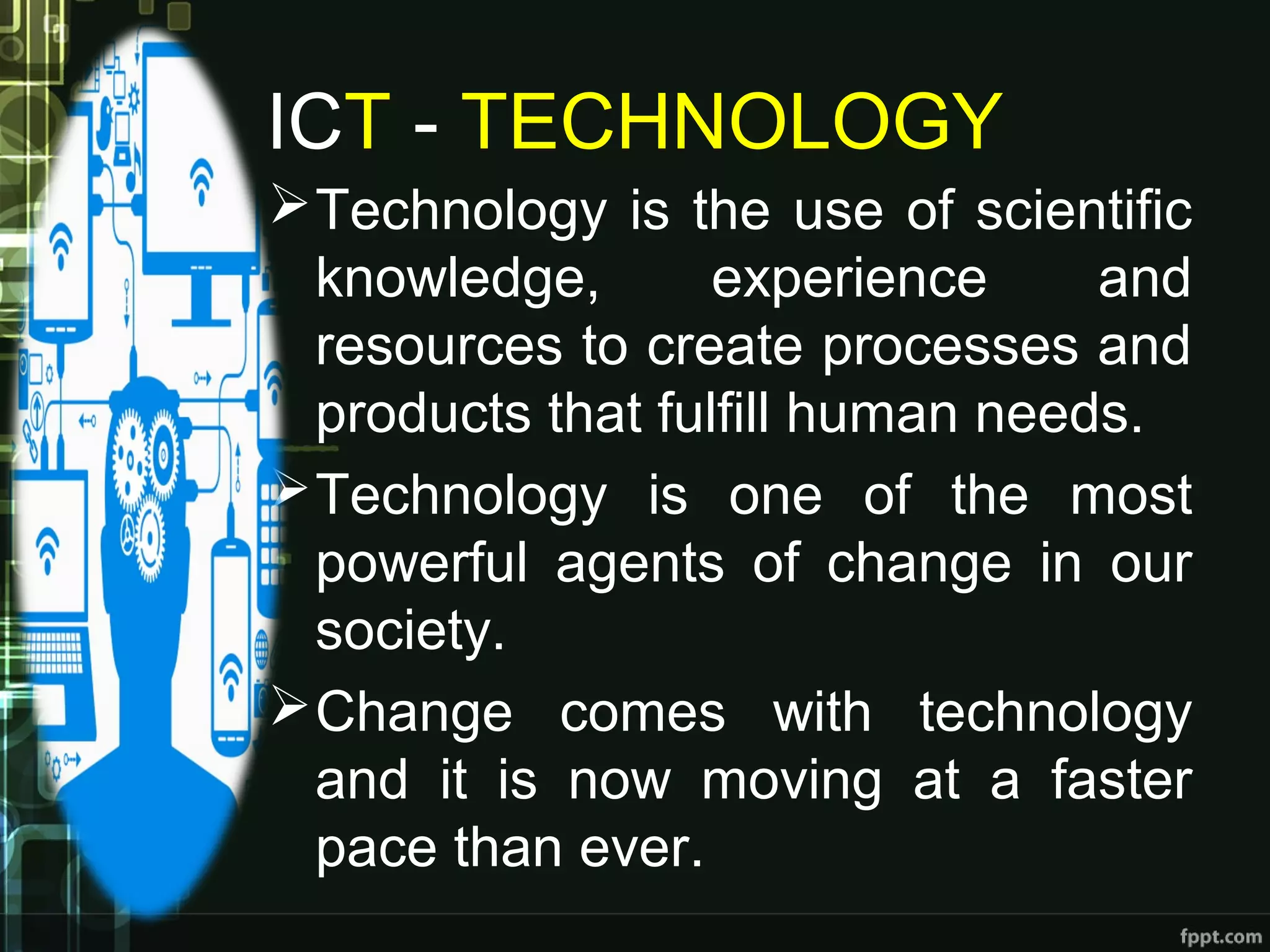 ICT - TECHNOLOGY
Technology is the use of scientific
knowledge, experience and
resources to create processes and
products that fulfill human needs.
Technology is one of the most
powerful agents of change in our
society.
Change comes with technology
and it is now moving at a faster
pace than ever.
 