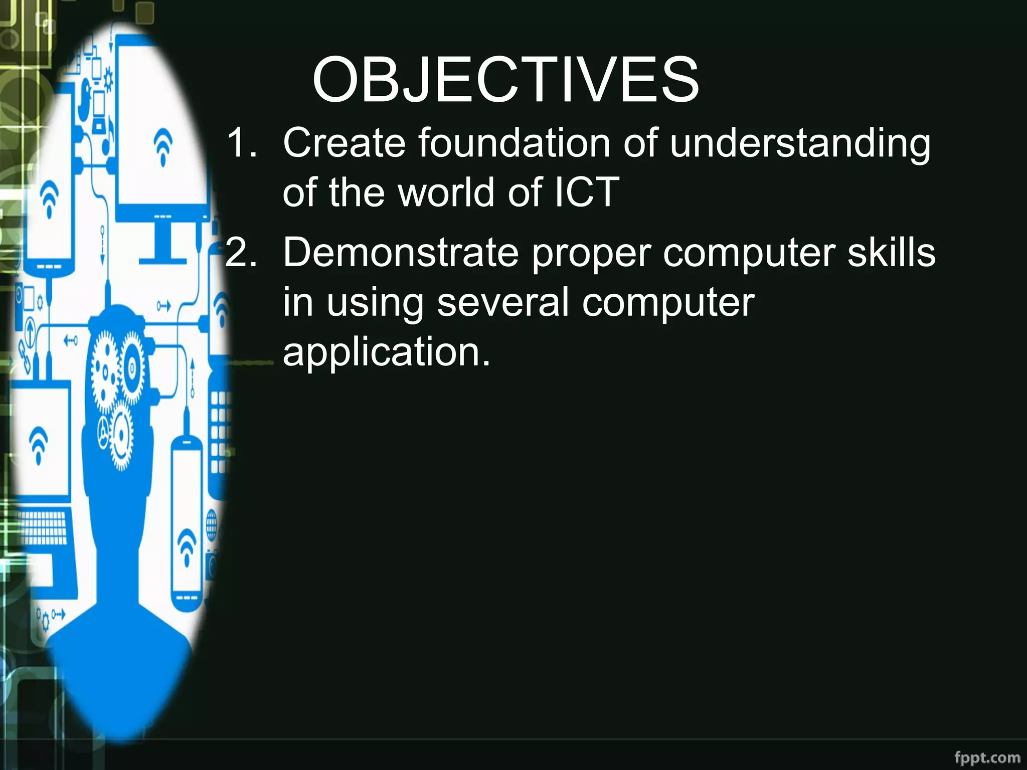 OBJECTIVES
1. Create foundation of understanding
of the world of ICT
2. Demonstrate proper computer skills
in using several computer
application.
 