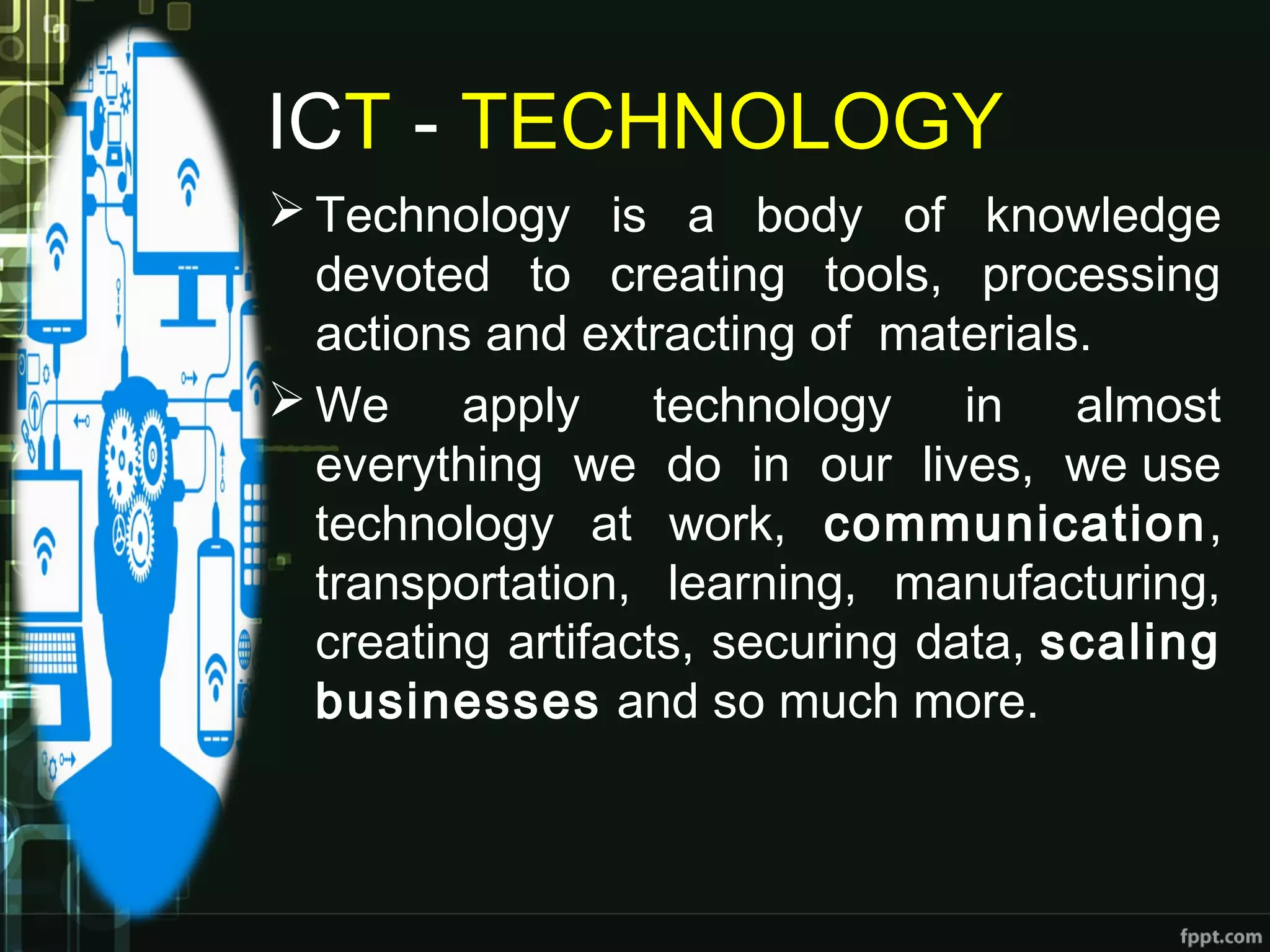 ICT - TECHNOLOGY
 Technology is a body of knowledge
devoted to creating tools, processing
actions and extracting of  materials.
 We apply technology in almost
everything we do in our lives, we use
technology at work, communication,
transportation, learning, manufacturing,
creating artifacts, securing data, scaling
businesses and so much more.
 