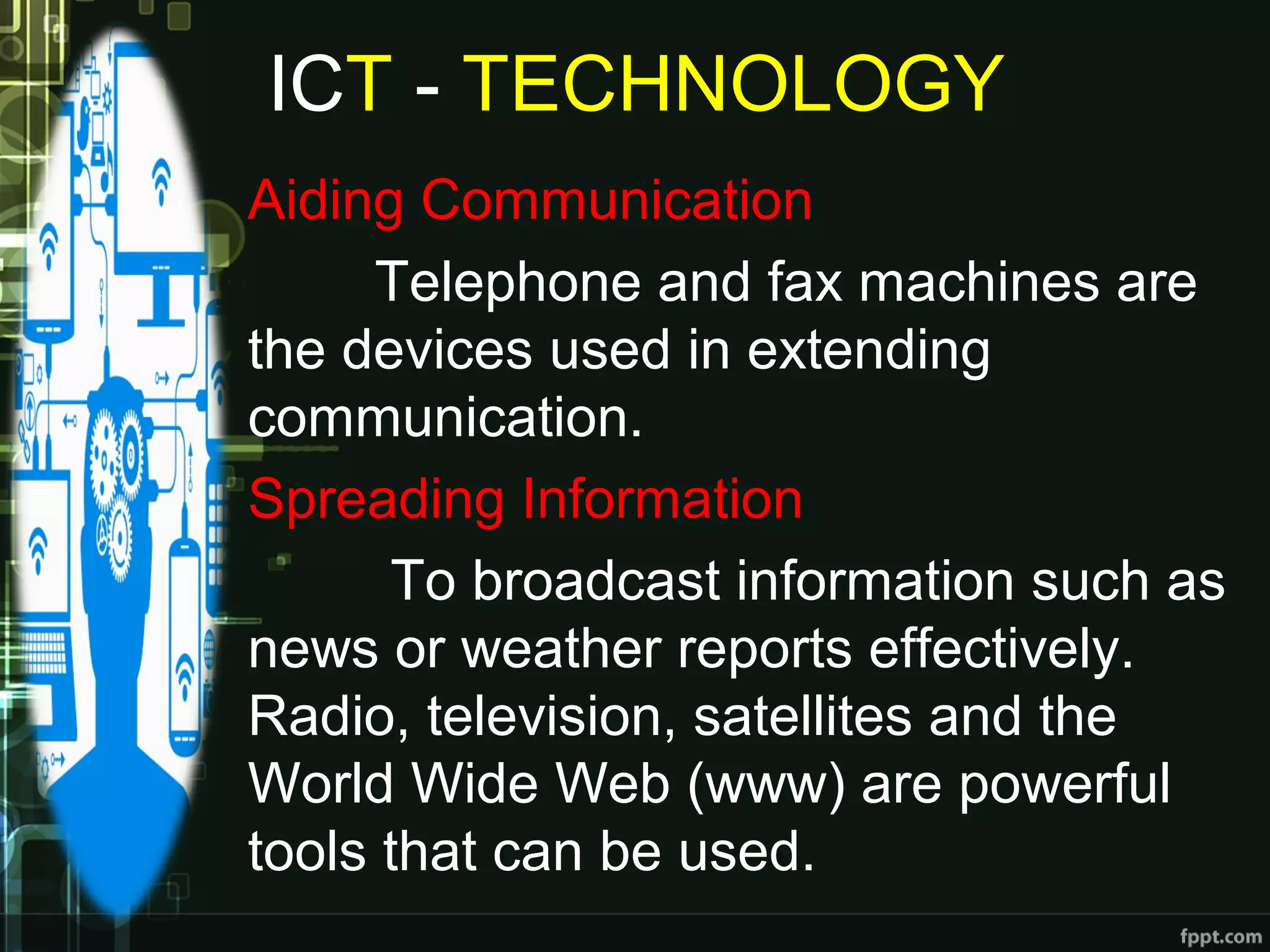 ICT - TECHNOLOGY
Aiding Communication
Telephone and fax machines are
the devices used in extending
communication.
Spreading Information
To broadcast information such as
news or weather reports effectively.
Radio, television, satellites and the
World Wide Web (www) are powerful
tools that can be used.
 