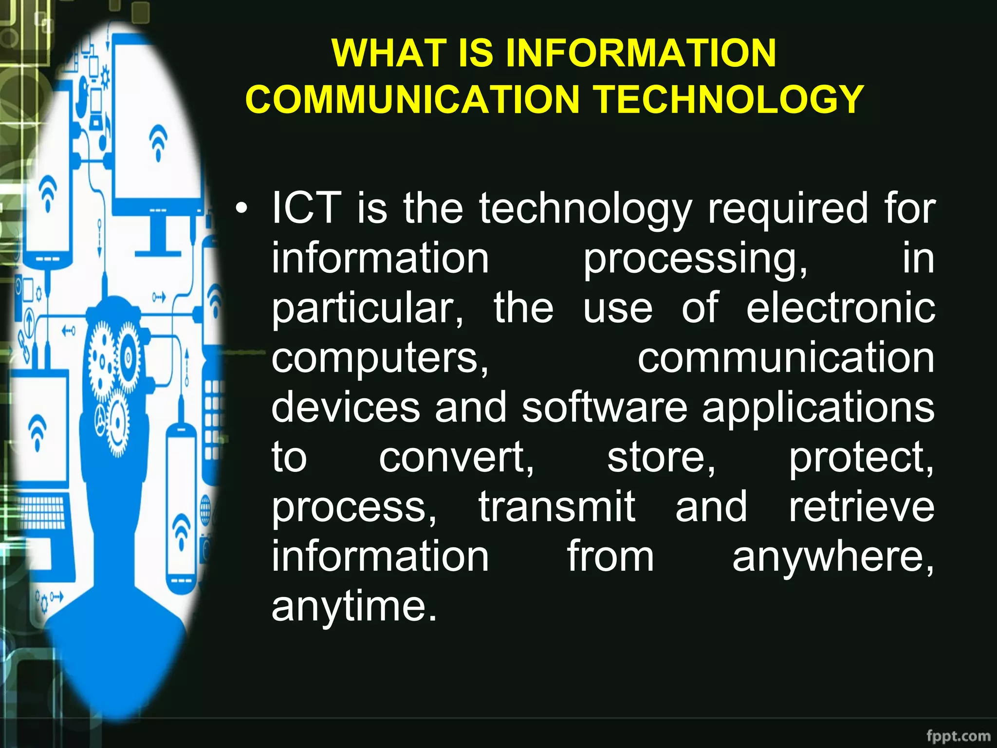 • ICT is the technology required for
information processing, in
particular, the use of electronic
computers, communication
devices and software applications
to convert, store, protect,
process, transmit and retrieve
information from anywhere,
anytime.
WHAT IS INFORMATION
COMMUNICATION TECHNOLOGY
 