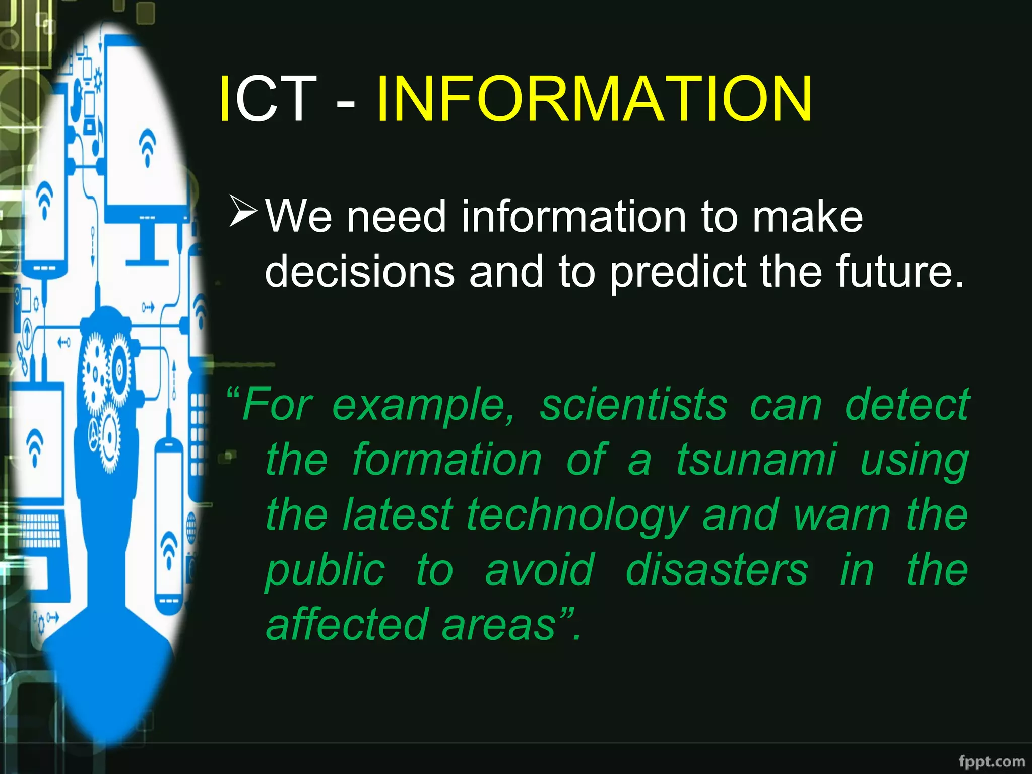 ICT - INFORMATION
We need information to make
decisions and to predict the future.
“For example, scientists can detect
the formation of a tsunami using
the latest technology and warn the
public to avoid disasters in the
affected areas”.
 
