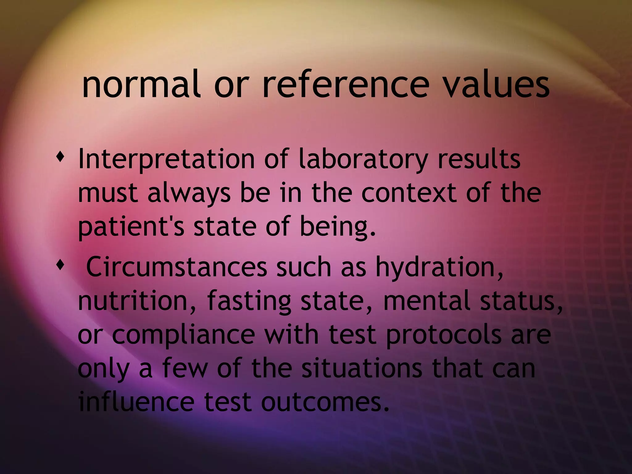 normal or reference values Interpretation of laboratory results must always be in the context of the patient's state of being. Circumstances such as hydration, nutrition, fasting state, mental status, or compliance with test protocols are only a few of the situations that can influence test outcomes. 