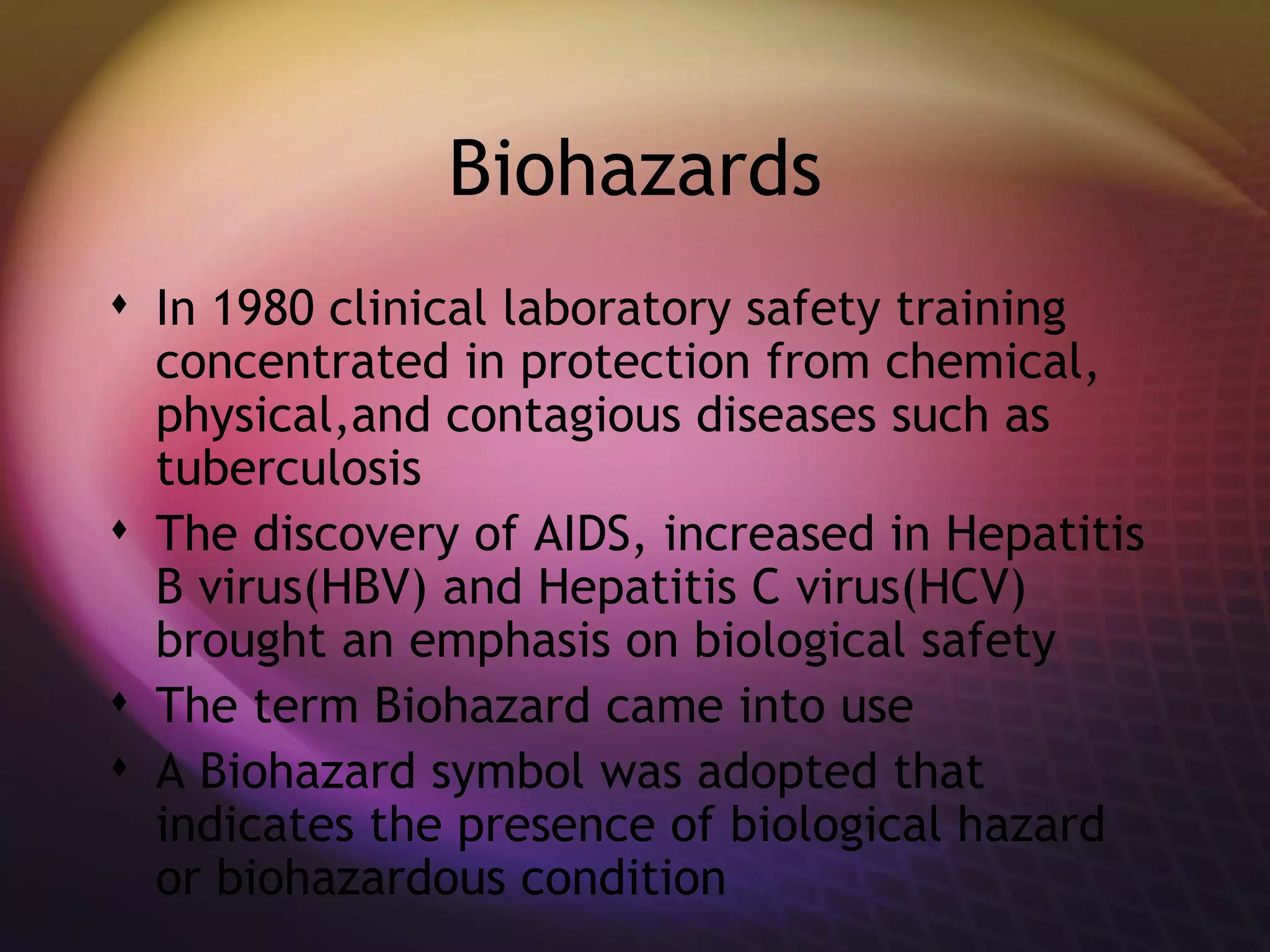 Biohazards In 1980 clinical laboratory safety training concentrated in protection from chemical, physical,and contagious diseases such as tuberculosis The discovery of AIDS, increased in Hepatitis B virus(HBV) and Hepatitis C virus(HCV) brought an emphasis on biological safety The term Biohazard came into use A Biohazard symbol was adopted that indicates the presence of biological hazard or biohazardous condition  