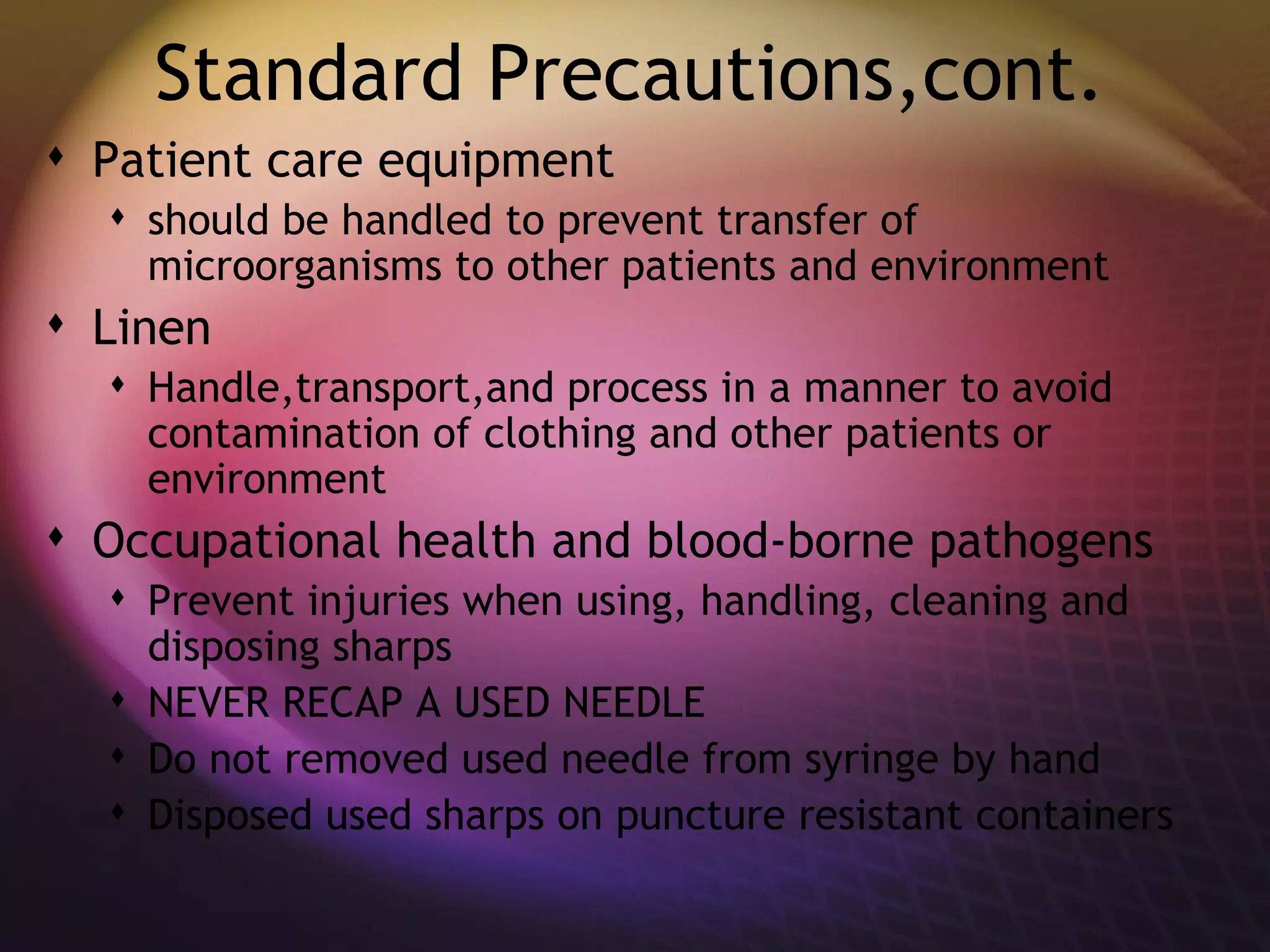 Standard Precautions,cont. Patient care equipment  should be handled to prevent transfer of microorganisms to other patients and environment  Linen Handle,transport,and process in a manner to avoid contamination of clothing and other patients or environment  Occupational health and blood-borne pathogens Prevent injuries when using, handling, cleaning and disposing sharps NEVER RECAP A USED NEEDLE Do not removed used needle from syringe by hand Disposed used sharps on puncture resistant containers 